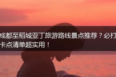 成都至稻城亚丁旅游路线景点推荐？必打卡点清单超实用！
