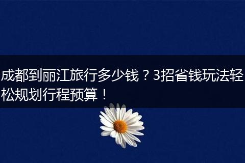 成都到丽江旅行多少钱？3招省钱玩法轻松规划行程预算！