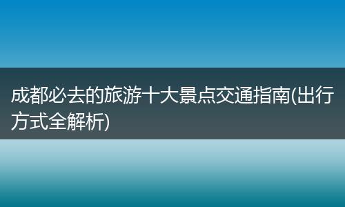 成都必去的旅游十大景点交通指南(出行方式全解析)