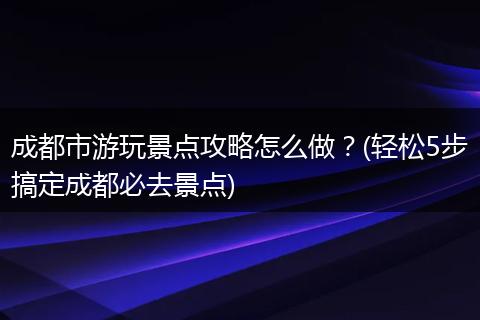 成都市游玩景点攻略怎么做？(轻松5步搞定成都必去景点)