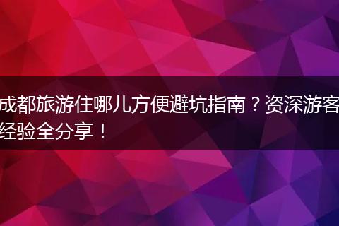 成都旅游住哪儿方便避坑指南？资深游客经验全分享！