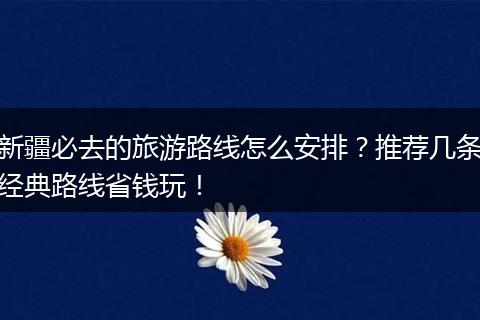 新疆必去的旅游路线怎么安排？推荐几条经典路线省钱玩！