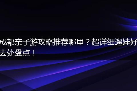 成都亲子游攻略推荐哪里？超详细遛娃好去处盘点！