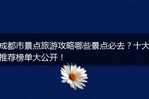 成都市景点旅游攻略哪些景点必去？十大推荐榜单大公开！