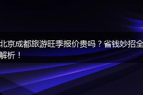 北京成都旅游旺季报价贵吗？省钱妙招全解析！