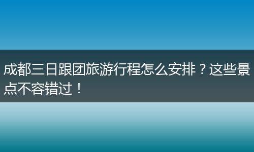 成都三日跟团旅游行程怎么安排？这些景点不容错过！