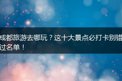 成都旅游去哪玩？这十大景点必打卡别错过名单！