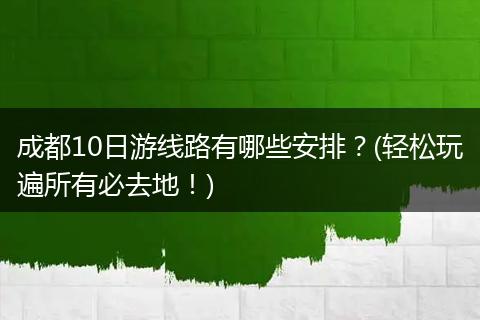 成都10日游线路有哪些安排？(轻松玩遍所有必去地！)