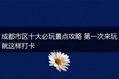 成都市区十大必玩景点攻略 第一次来玩就这样打卡