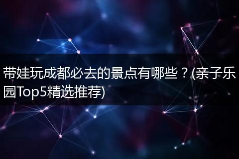 带娃玩成都必去的景点有哪些？(亲子乐园Top5精选推荐)