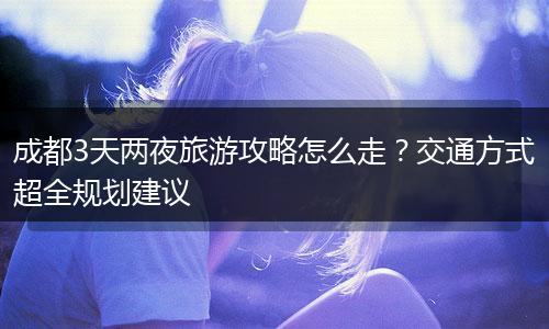 成都3天两夜旅游攻略怎么走？交通方式超全规划建议