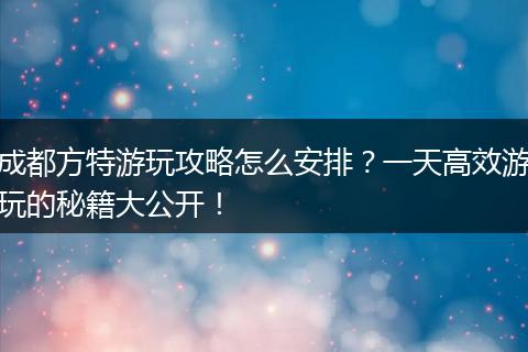 成都方特游玩攻略怎么安排？一天高效游玩的秘籍大公开！