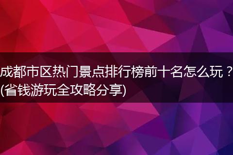 成都市区热门景点排行榜前十名怎么玩？(省钱游玩全攻略分享)