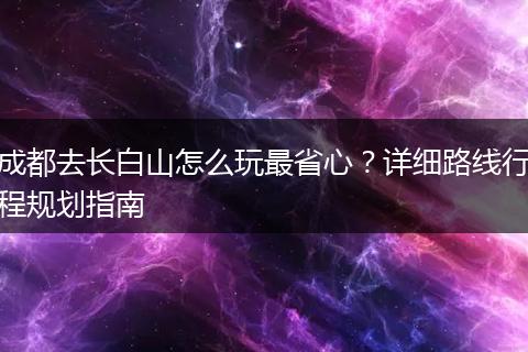 成都去长白山怎么玩最省心？详细路线行程规划指南