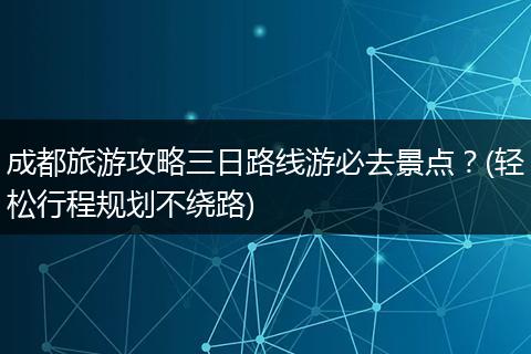 成都旅游攻略三日路线游必去景点？(轻松行程规划不绕路)