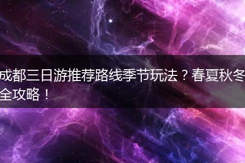 成都三日游推荐路线季节玩法？春夏秋冬全攻略！