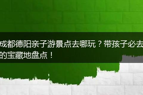 成都德阳亲子游景点去哪玩？带孩子必去的宝藏地盘点！