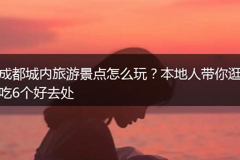 成都城内旅游景点怎么玩？本地人带你逛吃6个好去处