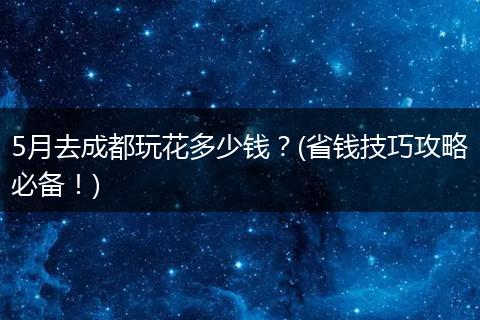 5月去成都玩花多少钱？(省钱技巧攻略必备！)