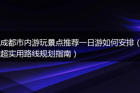成都市内游玩景点推荐一日游如何安排（超实用路线规划指南）