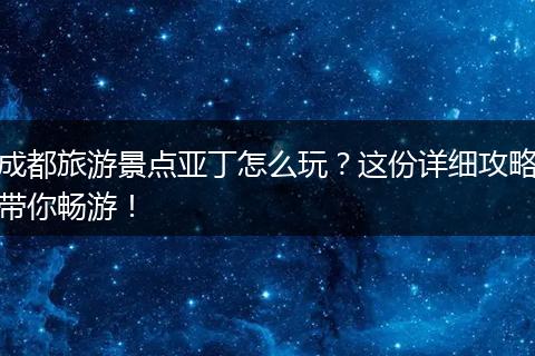 成都旅游景点亚丁怎么玩？这份详细攻略带你畅游！