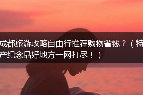 成都旅游攻略自由行推荐购物省钱？（特产纪念品好地方一网打尽！）