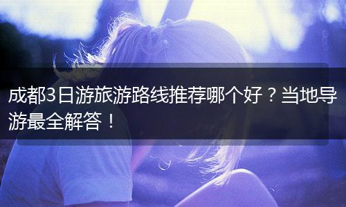 成都3日游旅游路线推荐哪个好？当地导游最全解答！