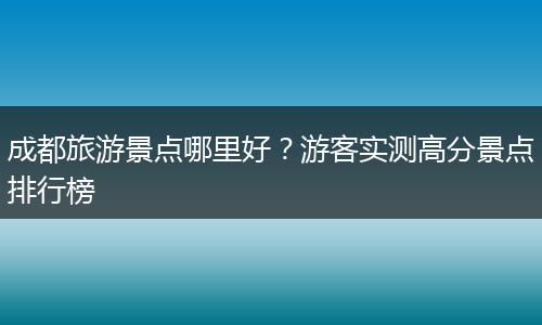 成都旅游景点哪里好？游客实测高分景点排行榜