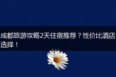 成都旅游攻略2天住宿推荐？性价比酒店选择！