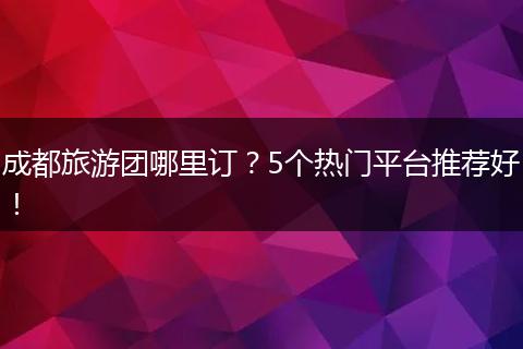 成都旅游团哪里订？5个热门平台推荐好！