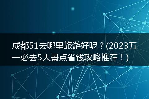 成都51去哪里旅游好呢？(2023五一必去5大景点省钱攻略推荐！)