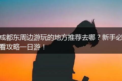 成都东周边游玩的地方推荐去哪？新手必看攻略一日游！