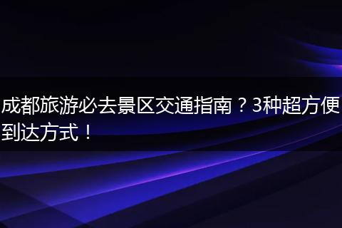成都旅游必去景区交通指南？3种超方便到达方式！