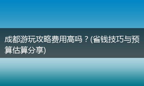 成都游玩攻略费用高吗？(省钱技巧与预算估算分享)