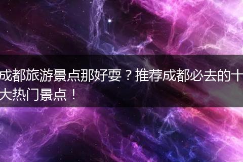 成都旅游景点那好耍？推荐成都必去的十大热门景点！