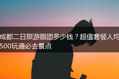 成都二日旅游跟团多少钱？超值套餐人均500玩遍必去景点