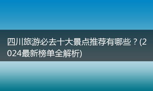 四川旅游必去十大景点推荐有哪些？(2024最新榜单全解析)