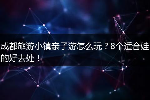 成都旅游小镇亲子游怎么玩？8个适合娃的好去处！