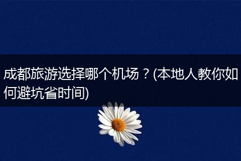 成都旅游选择哪个机场？(本地人教你如何避坑省时间)