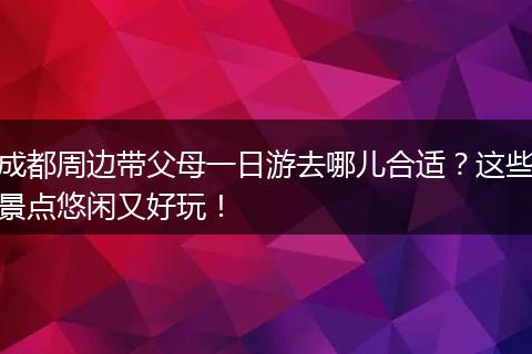 成都周边带父母一日游去哪儿合适？这些景点悠闲又好玩！