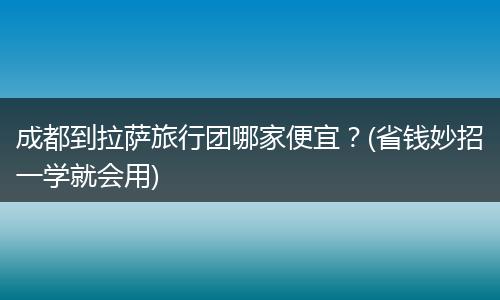 成都到拉萨旅行团哪家便宜？(省钱妙招一学就会用)
