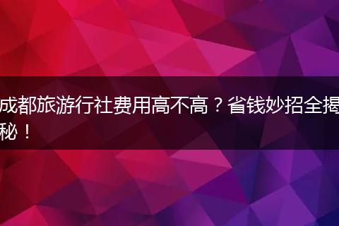 成都旅游行社费用高不高？省钱妙招全揭秘！