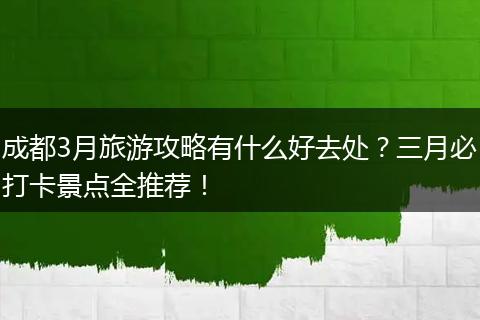 成都3月旅游攻略有什么好去处？三月必打卡景点全推荐！