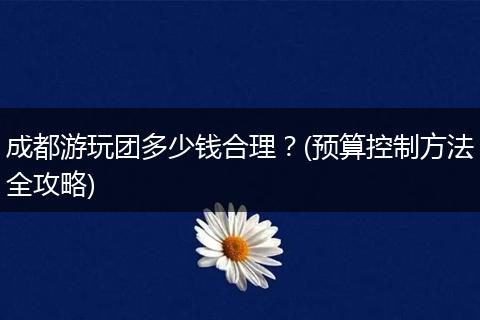 成都游玩团多少钱合理？(预算控制方法全攻略)
