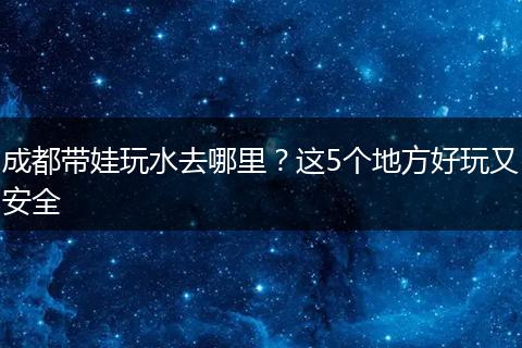 成都带娃玩水去哪里？这5个地方好玩又安全