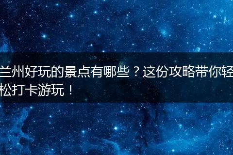 兰州好玩的景点有哪些？这份攻略带你轻松打卡游玩！