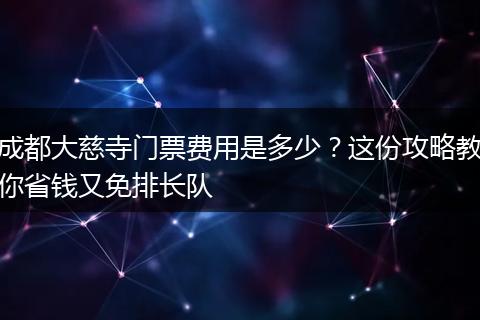 成都大慈寺门票费用是多少？这份攻略教你省钱又免排长队