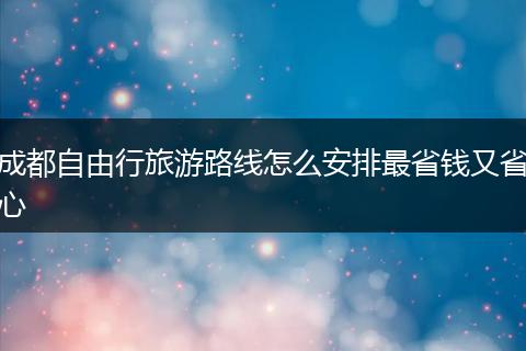 成都自由行旅游路线怎么安排最省钱又省心