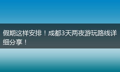 假期这样安排！成都3天两夜游玩路线详细分享！