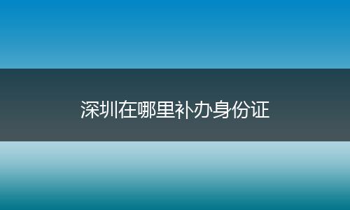 深圳在哪里补办身份证